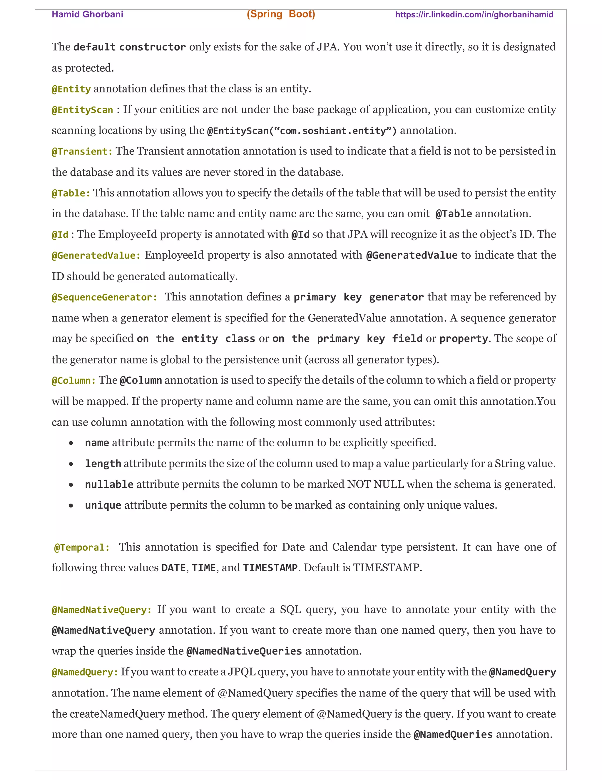 Hamid Ghorbani (Spring Boot) https://ir.linkedin.com/in/ghorbanihamid
The default constructor only exists for the sake of JPA. You won’t use it directly, so it is designated
as protected.
@Entity annotation defines that the class is an entity.
@EntityScan : If your enitities are not under the base package of application, you can customize entity
scanning locations by using the @EntityScan(“com.soshiant.entity”) annotation.
@Transient: The Transient annotation annotation is used to indicate that a field is not to be persisted in
the database and its values are never stored in the database.
@Table: This annotation allows you to specify the details of the table that will be used to persist the entity
in the database. If the table name and entity name are the same, you can omit @Table annotation.
@Id : The EmployeeId property is annotated with @Id so that JPA will recognize it as the object’s ID. The
@GeneratedValue: EmployeeId property is also annotated with @GeneratedValue to indicate that the
ID should be generated automatically.
@SequenceGenerator: This annotation defines a primary key generator that may be referenced by
name when a generator element is specified for the GeneratedValue annotation. A sequence generator
may be specified on the entity class or on the primary key field or property. The scope of
the generator name is global to the persistence unit (across all generator types).
@Column: The @Column annotation is used to specify the details of the column to which a field or property
will be mapped. If the property name and column name are the same, you can omit this annotation.You
can use column annotation with the following most commonly used attributes:
 name attribute permits the name of the column to be explicitly specified.
 length attribute permits the size of the column used to map a value particularly for a String value.
 nullable attribute permits the column to be marked NOT NULL when the schema is generated.
 unique attribute permits the column to be marked as containing only unique values.
@Temporal: This annotation is specified for Date and Calendar type persistent. It can have one of
following three values DATE, TIME, and TIMESTAMP. Default is TIMESTAMP.
@NamedNativeQuery: If you want to create a SQL query, you have to annotate your entity with the
@NamedNativeQuery annotation. If you want to create more than one named query, then you have to
wrap the queries inside the @NamedNativeQueries annotation.
@NamedQuery: If you want to create a JPQL query, you have to annotate your entity with the @NamedQuery
annotation. The name element of @NamedQuery specifies the name of the query that will be used with
the createNamedQuery method. The query element of @NamedQuery is the query. If you want to create
more than one named query, then you have to wrap the queries inside the @NamedQueries annotation.
 
