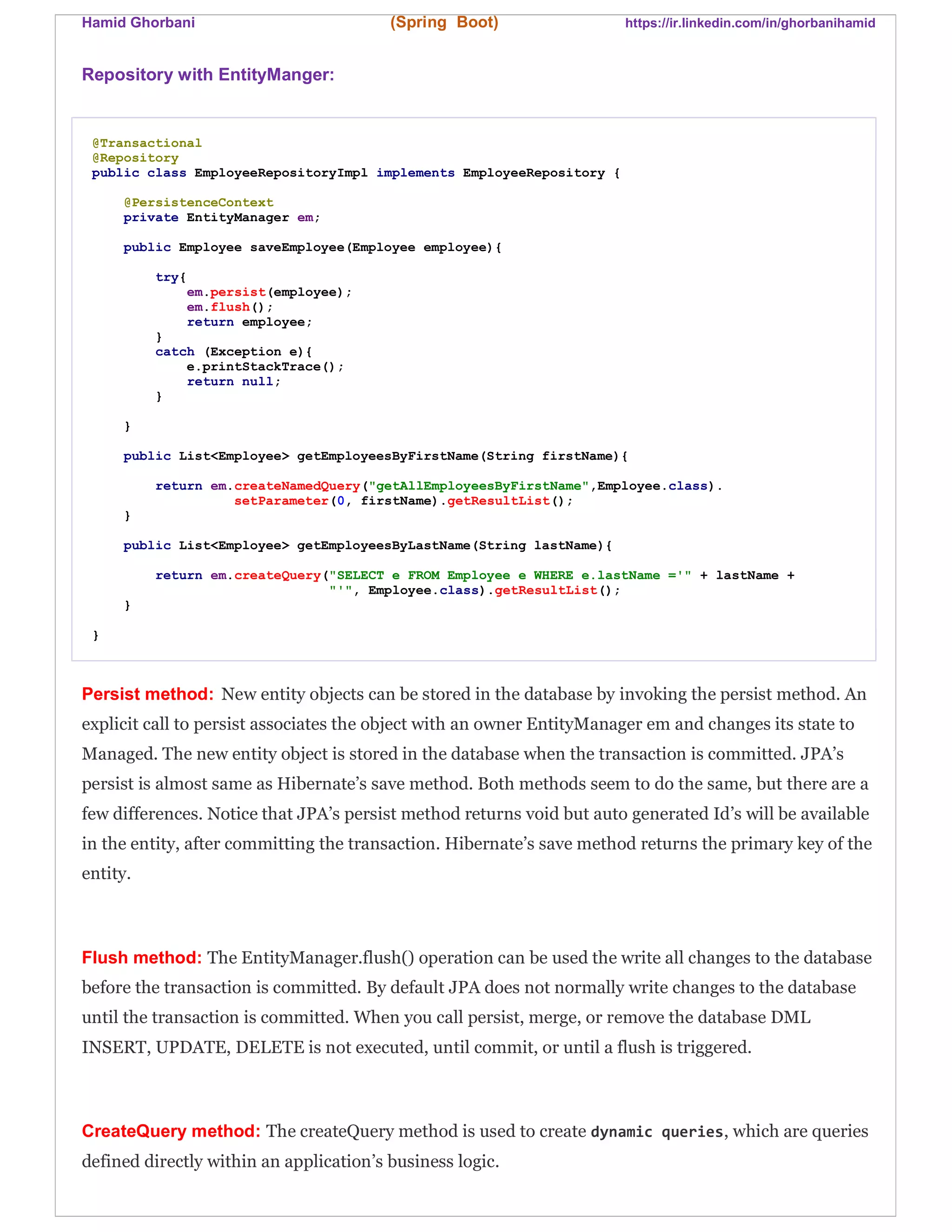 Hamid Ghorbani (Spring Boot) https://ir.linkedin.com/in/ghorbanihamid
Repository with EntityManger:
@Transactional
@Repository
public class EmployeeRepositoryImpl implements EmployeeRepository {
@PersistenceContext
private EntityManager em;
public Employee saveEmployee(Employee employee){
try{
em.persist(employee);
em.flush();
return employee;
}
catch (Exception e){
e.printStackTrace();
return null;
}
}
public List<Employee> getEmployeesByFirstName(String firstName){
return em.createNamedQuery("getAllEmployeesByFirstName",Employee.class).
setParameter(0, firstName).getResultList();
}
public List<Employee> getEmployeesByLastName(String lastName){
return em.createQuery("SELECT e FROM Employee e WHERE e.lastName ='" + lastName +
"'", Employee.class).getResultList();
}
}
Persist method: New entity objects can be stored in the database by invoking the persist method. An
explicit call to persist associates the object with an owner EntityManager em and changes its state to
Managed. The new entity object is stored in the database when the transaction is committed. JPA’s
persist is almost same as Hibernate’s save method. Both methods seem to do the same, but there are a
few differences. Notice that JPA’s persist method returns void but auto generated Id’s will be available
in the entity, after committing the transaction. Hibernate’s save method returns the primary key of the
entity.
Flush method: The EntityManager.flush() operation can be used the write all changes to the database
before the transaction is committed. By default JPA does not normally write changes to the database
until the transaction is committed. When you call persist, merge, or remove the database DML
INSERT, UPDATE, DELETE is not executed, until commit, or until a flush is triggered.
CreateQuery method: The createQuery method is used to create dynamic queries, which are queries
defined directly within an application’s business logic.
 