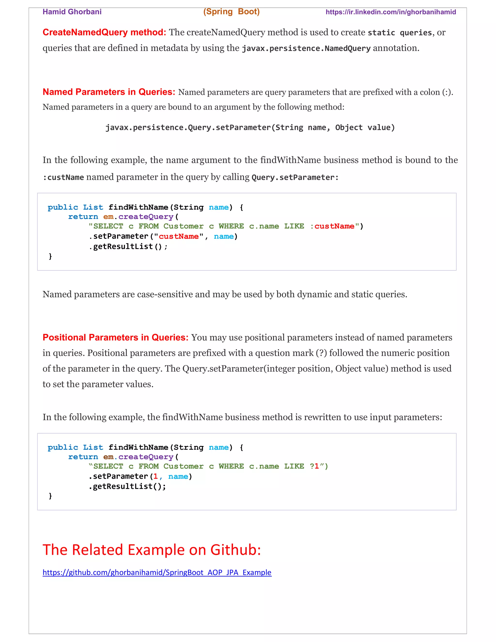 Hamid Ghorbani (Spring Boot) https://ir.linkedin.com/in/ghorbanihamid
CreateNamedQuery method: The createNamedQuery method is used to create static queries, or
queries that are defined in metadata by using the javax.persistence.NamedQuery annotation.
Named Parameters in Queries: Named parameters are query parameters that are prefixed with a colon (:).
Named parameters in a query are bound to an argument by the following method:
javax.persistence.Query.setParameter(String name, Object value)
In the following example, the name argument to the findWithName business method is bound to the
:custName named parameter in the query by calling Query.setParameter:
public List findWithName(String name) {
return em.createQuery(
"SELECT c FROM Customer c WHERE c.name LIKE :custName")
.setParameter("custName", name)
.getResultList();
}
Named parameters are case-sensitive and may be used by both dynamic and static queries.
Positional Parameters in Queries: You may use positional parameters instead of named parameters
in queries. Positional parameters are prefixed with a question mark (?) followed the numeric position
of the parameter in the query. The Query.setParameter(integer position, Object value) method is used
to set the parameter values.
In the following example, the findWithName business method is rewritten to use input parameters:
public List findWithName(String name) {
return em.createQuery(
“SELECT c FROM Customer c WHERE c.name LIKE ?1”)
.setParameter(1, name)
.getResultList();
}
The Related Example on Github:
https://github.com/ghorbanihamid/SpringBoot_AOP_JPA_Example
 