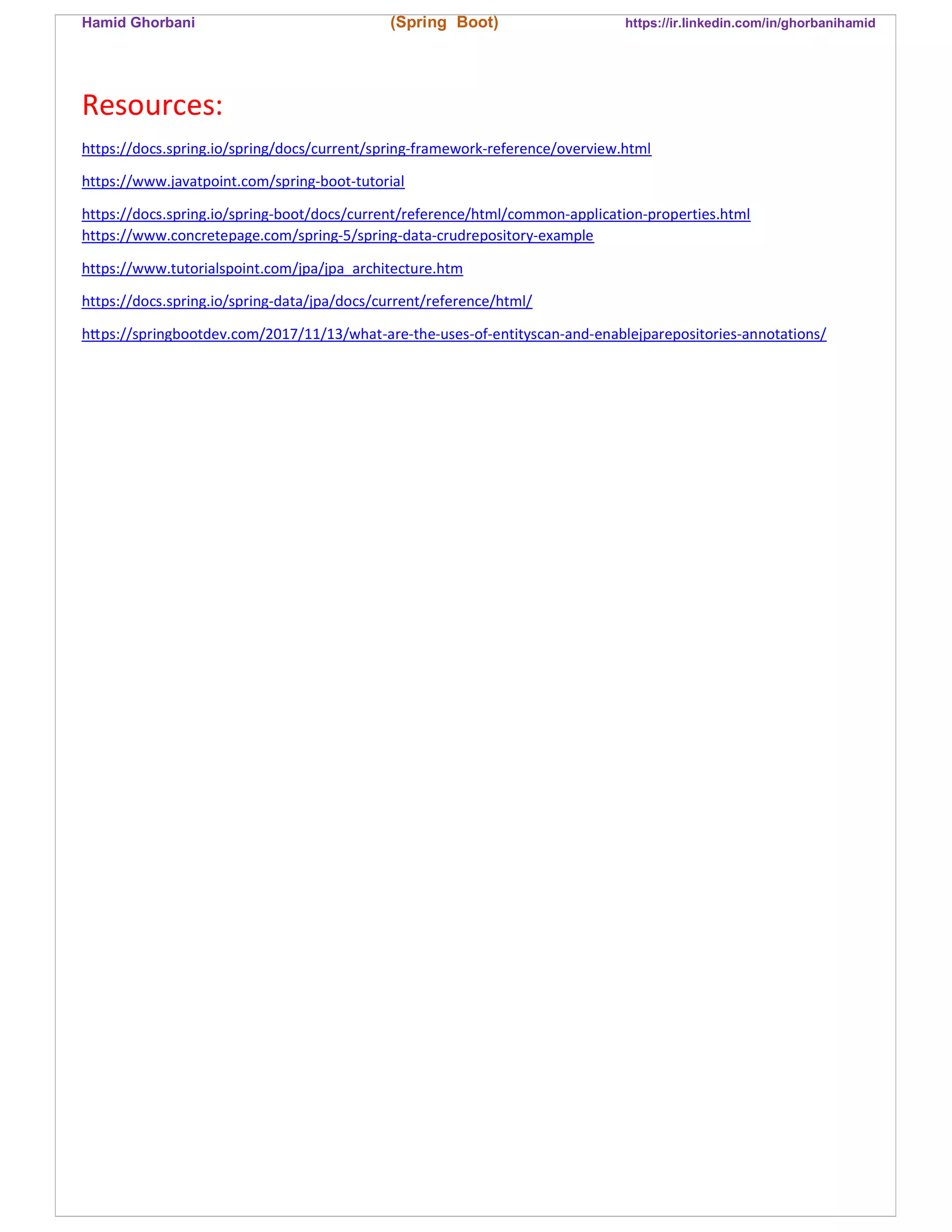 Hamid Ghorbani (Spring Boot) https://ir.linkedin.com/in/ghorbanihamid
Resources:
https://docs.spring.io/spring/docs/current/spring-framework-reference/overview.html
https://www.javatpoint.com/spring-boot-tutorial
https://docs.spring.io/spring-boot/docs/current/reference/html/common-application-properties.html
https://www.concretepage.com/spring-5/spring-data-crudrepository-example
https://www.tutorialspoint.com/jpa/jpa_architecture.htm
https://docs.spring.io/spring-data/jpa/docs/current/reference/html/
h ps://springbootdev.com/2017/11/13/what-are-the-uses-of-entityscan-and-enablejparepositories-annotations/
 
