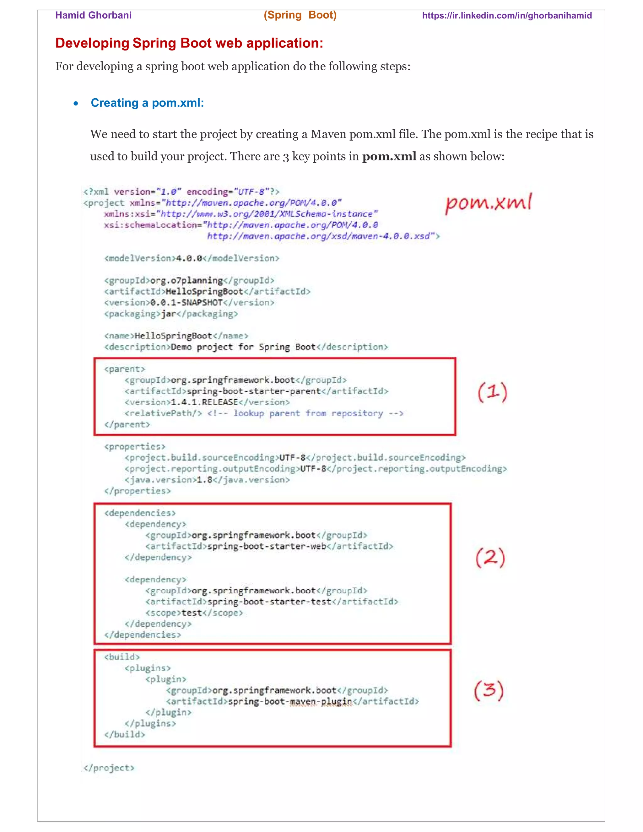 Hamid Ghorbani (Spring Boot) https://ir.linkedin.com/in/ghorbanihamid
Developing Spring Boot web application:
For developing a spring boot web application do the following steps:
 Creating a pom.xml:
We need to start the project by creating a Maven pom.xml file. The pom.xml is the recipe that is
used to build your project. There are 3 key points in pom.xml as shown below:
 