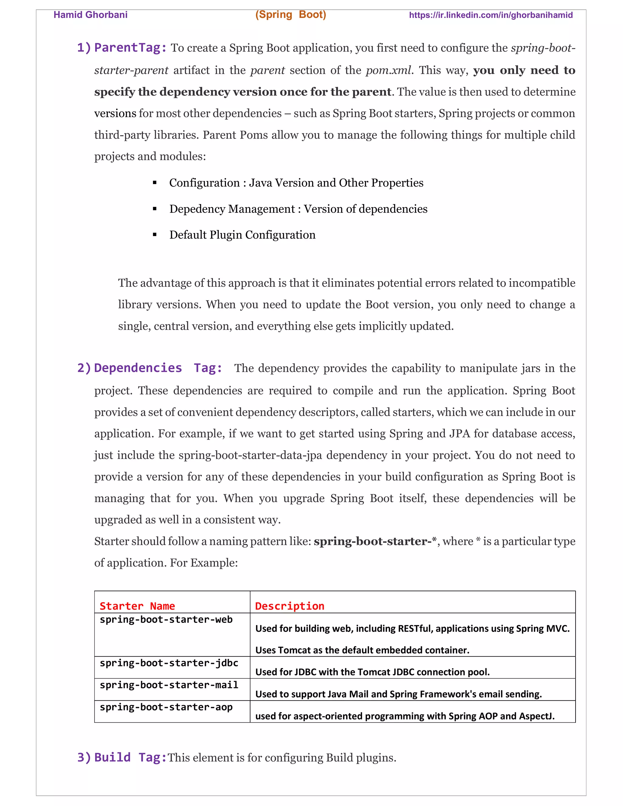 Hamid Ghorbani (Spring Boot) https://ir.linkedin.com/in/ghorbanihamid
1) ParentTag: To create a Spring Boot application, you first need to configure the spring-boot-
starter-parent artifact in the parent section of the pom.xml. This way, you only need to
specify the dependency version once for the parent. The value is then used to determine
versions for most other dependencies – such as Spring Boot starters, Spring projects or common
third-party libraries. Parent Poms allow you to manage the following things for multiple child
projects and modules:
 Configuration : Java Version and Other Properties
 Depedency Management : Version of dependencies
 Default Plugin Configuration
The advantage of this approach is that it eliminates potential errors related to incompatible
library versions. When you need to update the Boot version, you only need to change a
single, central version, and everything else gets implicitly updated.
2) Dependencies Tag: The dependency provides the capability to manipulate jars in the
project. These dependencies are required to compile and run the application. Spring Boot
provides a set of convenient dependency descriptors, called starters, which we can include in our
application. For example, if we want to get started using Spring and JPA for database access,
just include the spring-boot-starter-data-jpa dependency in your project. You do not need to
provide a version for any of these dependencies in your build configuration as Spring Boot is
managing that for you. When you upgrade Spring Boot itself, these dependencies will be
upgraded as well in a consistent way.
Starter should follow a naming pattern like: spring-boot-starter-*, where * is a particular type
of application. For Example:
Starter Name Description
spring-boot-starter-web
Used for building web, including RESTful, applications using Spring MVC.
Uses Tomcat as the default embedded container.
spring-boot-starter-jdbc
Used for JDBC with the Tomcat JDBC connection pool.
spring-boot-starter-mail
Used to support Java Mail and Spring Framework's email sending.
spring-boot-starter-aop
used for aspect-oriented programming with Spring AOP and AspectJ.
3) Build Tag:This element is for configuring Build plugins.
 