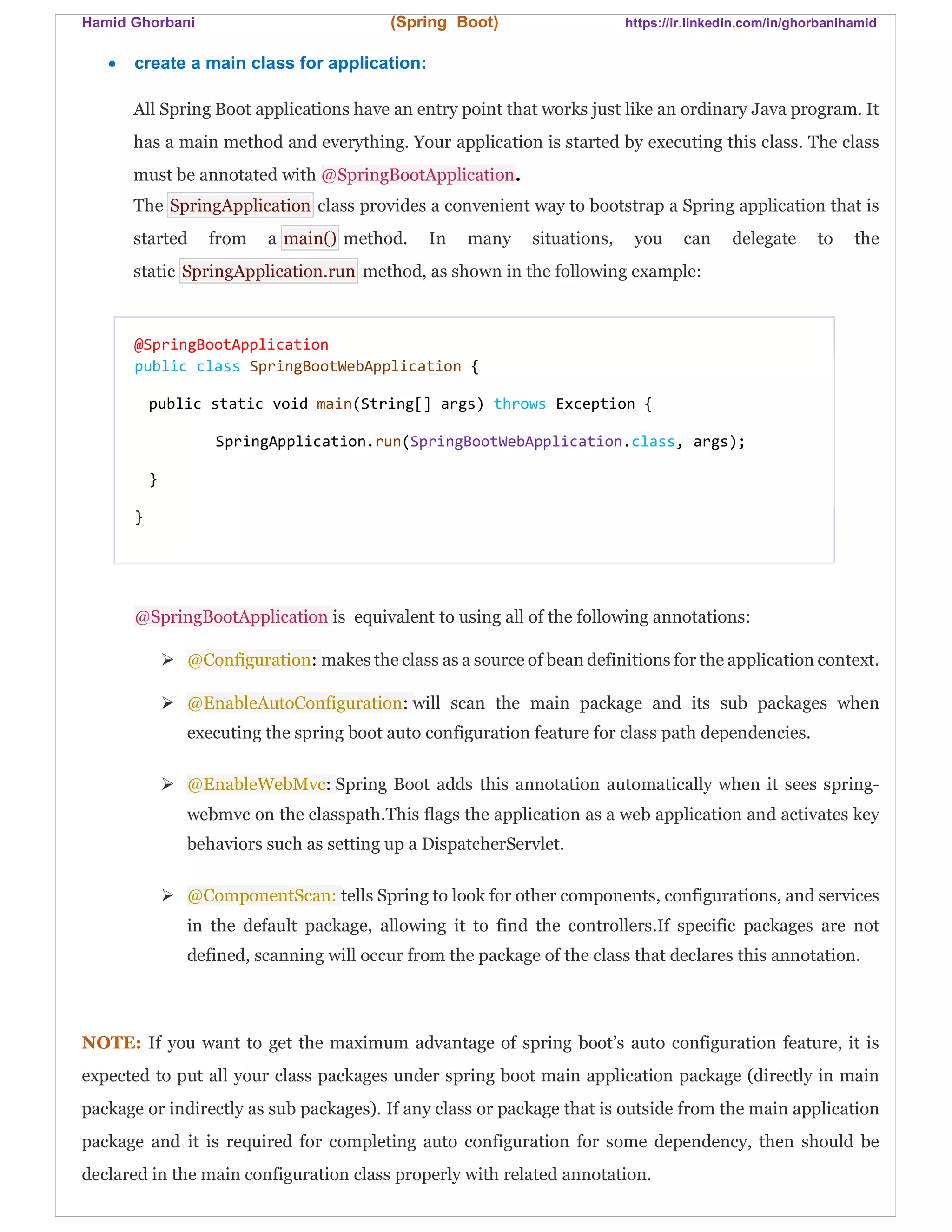 Hamid Ghorbani (Spring Boot) https://ir.linkedin.com/in/ghorbanihamid
 create a main class for application:
All Spring Boot applications have an entry point that works just like an ordinary Java program. It
has a main method and everything. Your application is started by executing this class. The class
must be annotated with @SpringBootApplication.
The SpringApplication class provides a convenient way to bootstrap a Spring application that is
started from a main() method. In many situations, you can delegate to the
static SpringApplication.run method, as shown in the following example:
@SpringBootApplication
public class SpringBootWebApplication {
public static void main(String[] args) throws Exception {
SpringApplication.run(SpringBootWebApplication.class, args);
}
}
@SpringBootApplication is equivalent to using all of the following annotations:
 @Configuration: makes the class as a source of bean definitions for the application context.
 @EnableAutoConfiguration: will scan the main package and its sub packages when
executing the spring boot auto configuration feature for class path dependencies.
 @EnableWebMvc: Spring Boot adds this annotation automatically when it sees spring-
webmvc on the classpath.This flags the application as a web application and activates key
behaviors such as setting up a DispatcherServlet.
 @ComponentScan: tells Spring to look for other components, configurations, and services
in the default package, allowing it to find the controllers.If specific packages are not
defined, scanning will occur from the package of the class that declares this annotation.
NOTE: If you want to get the maximum advantage of spring boot’s auto configuration feature, it is
expected to put all your class packages under spring boot main application package (directly in main
package or indirectly as sub packages). If any class or package that is outside from the main application
package and it is required for completing auto configuration for some dependency, then should be
declared in the main configuration class properly with related annotation.
 