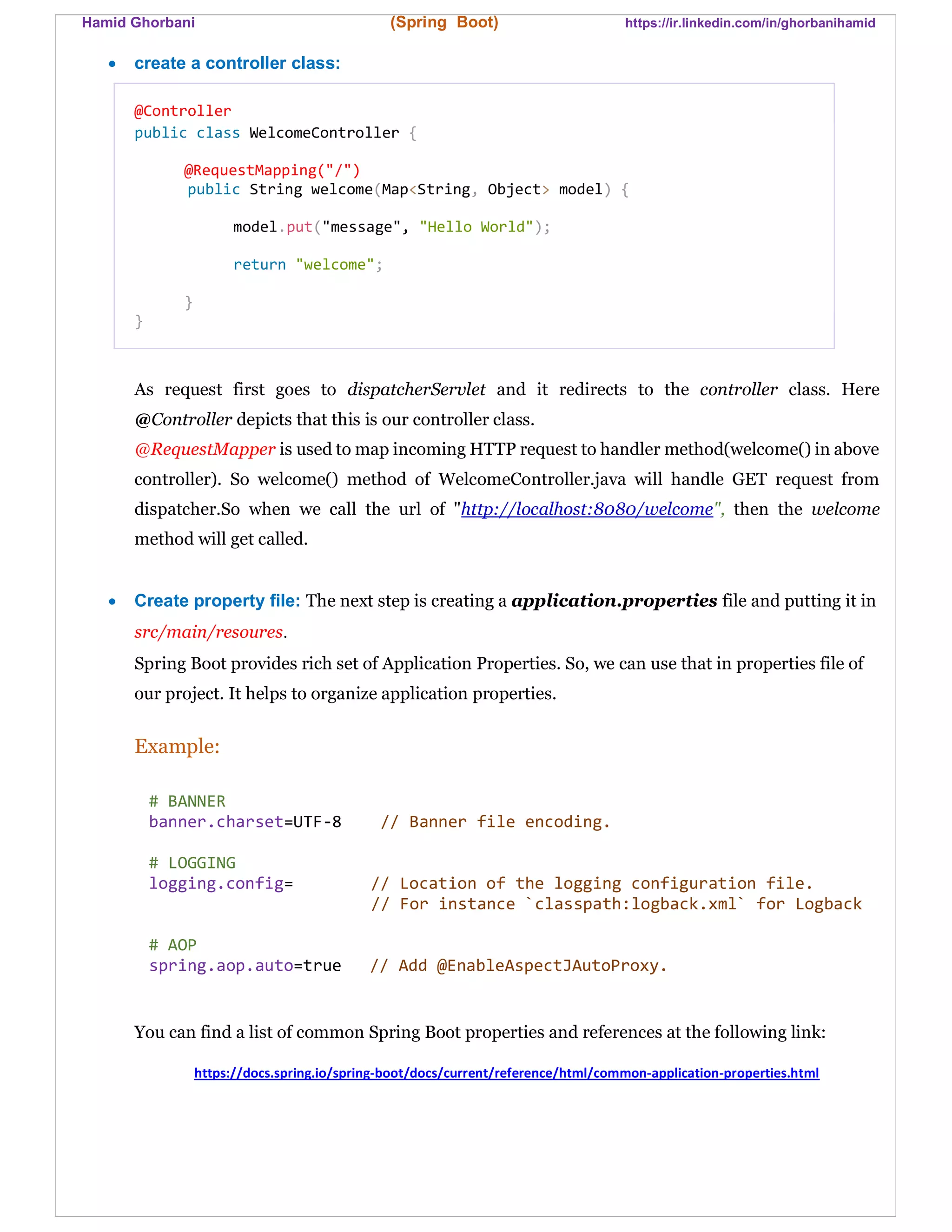 Hamid Ghorbani (Spring Boot) https://ir.linkedin.com/in/ghorbanihamid
 create a controller class:
@Controller
public class WelcomeController {
@RequestMapping("/")
public String welcome(Map<String, Object> model) {
model.put("message", "Hello World");
return "welcome";
}
}
As request first goes to dispatcherServlet and it redirects to the controller class. Here
@Controller depicts that this is our controller class.
@RequestMapper is used to map incoming HTTP request to handler method(welcome() in above
controller). So welcome() method of WelcomeController.java will handle GET request from
dispatcher.So when we call the url of "http://localhost:8080/welcome", then the welcome
method will get called.
 Create property file: The next step is creating a application.properties file and putting it in
src/main/resoures.
Spring Boot provides rich set of Application Properties. So, we can use that in properties file of
our project. It helps to organize application properties.
Example:
# BANNER
banner.charset=UTF-8 // Banner file encoding.
# LOGGING
logging.config= // Location of the logging configuration file.
// For instance `classpath:logback.xml` for Logback
# AOP
spring.aop.auto=true // Add @EnableAspectJAutoProxy.
You can find a list of common Spring Boot properties and references at the following link:
https://docs.spring.io/spring-boot/docs/current/reference/html/common-application-properties.html
 