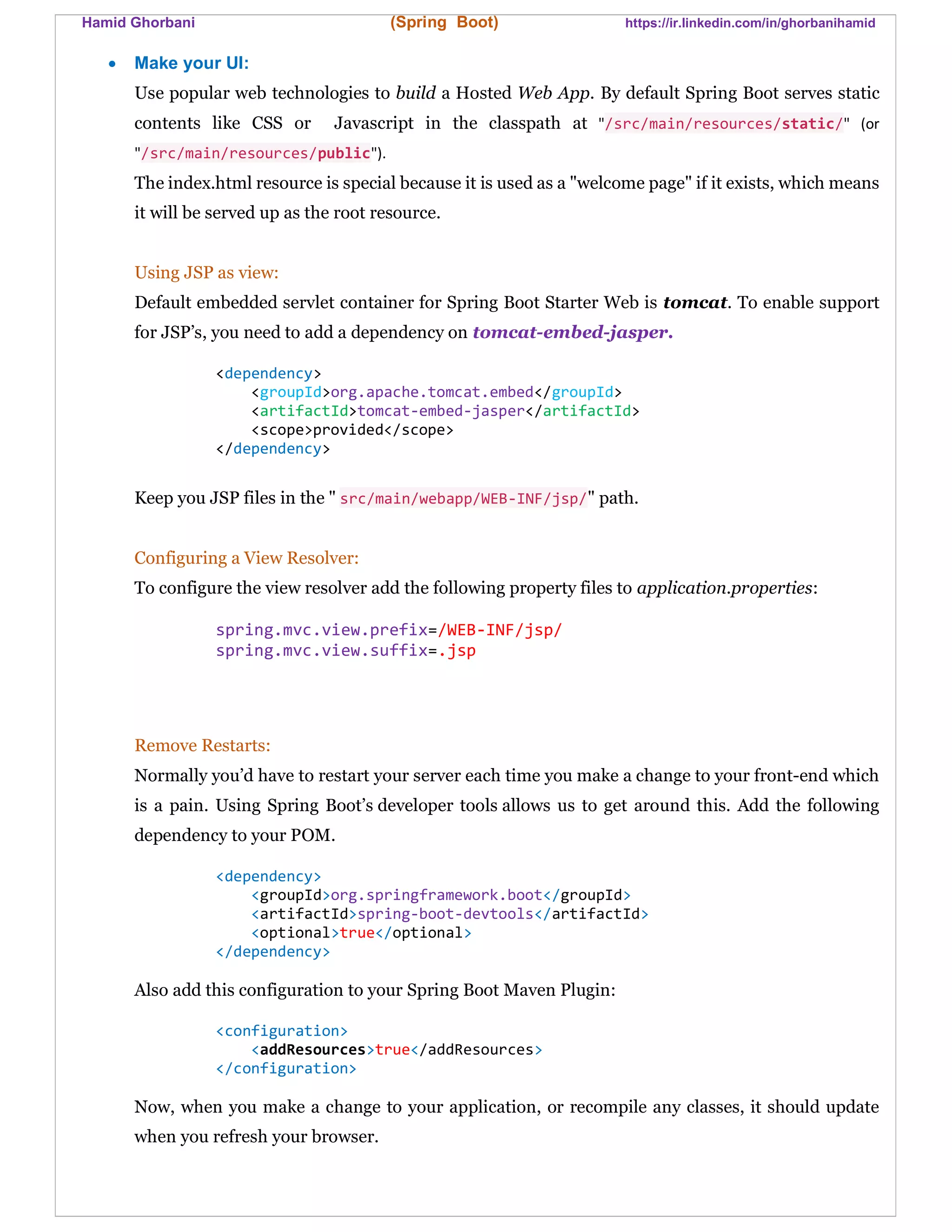 Hamid Ghorbani (Spring Boot) https://ir.linkedin.com/in/ghorbanihamid
 Make your UI:
Use popular web technologies to build a Hosted Web App. By default Spring Boot serves static
contents like CSS or Javascript in the classpath at "/src/main/resources/static/" (or
"/src/main/resources/public").
The index.html resource is special because it is used as a "welcome page" if it exists, which means
it will be served up as the root resource.
Using JSP as view:
Default embedded servlet container for Spring Boot Starter Web is tomcat. To enable support
for JSP’s, you need to add a dependency on tomcat-embed-jasper.
<dependency>
<groupId>org.apache.tomcat.embed</groupId>
<artifactId>tomcat-embed-jasper</artifactId>
<scope>provided</scope>
</dependency>
Keep you JSP files in the " src/main/webapp/WEB-INF/jsp/" path.
Configuring a View Resolver:
To configure the view resolver add the following property files to application.properties:
spring.mvc.view.prefix=/WEB-INF/jsp/
spring.mvc.view.suffix=.jsp
Remove Restarts:
Normally you’d have to restart your server each time you make a change to your front-end which
is a pain. Using Spring Boot’s developer tools allows us to get around this. Add the following
dependency to your POM.
<dependency>
<groupId>org.springframework.boot</groupId>
<artifactId>spring-boot-devtools</artifactId>
<optional>true</optional>
</dependency>
Also add this configuration to your Spring Boot Maven Plugin:
<configuration>
<addResources>true</addResources>
</configuration>
Now, when you make a change to your application, or recompile any classes, it should update
when you refresh your browser.
 