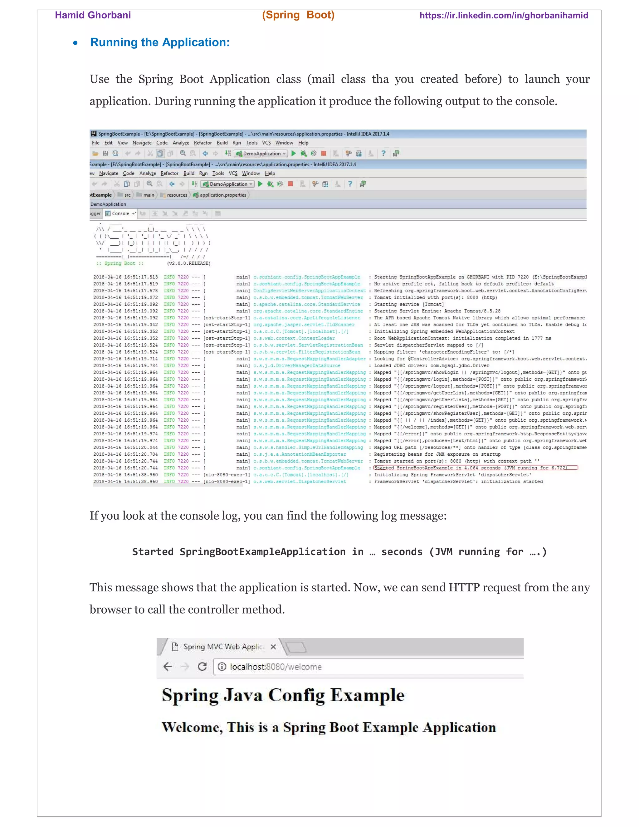 Hamid Ghorbani (Spring Boot) https://ir.linkedin.com/in/ghorbanihamid
 Running the Application:
Use the Spring Boot Application class (mail class tha you created before) to launch your
application. During running the application it produce the following output to the console.
If you look at the console log, you can find the following log message:
Started SpringBootExampleApplication in … seconds (JVM running for ….)
This message shows that the application is started. Now, we can send HTTP request from the any
browser to call the controller method.
 