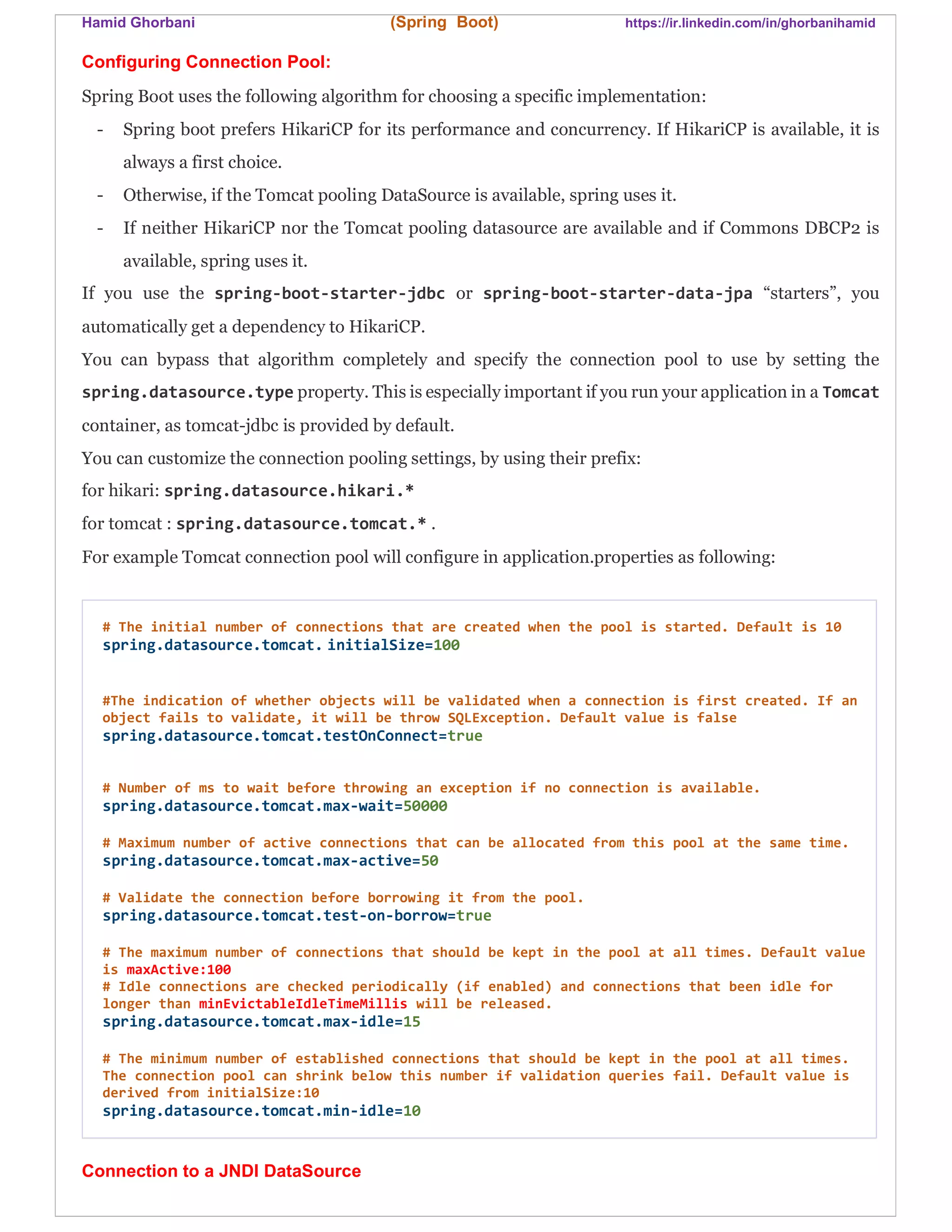 Hamid Ghorbani (Spring Boot) https://ir.linkedin.com/in/ghorbanihamid
Configuring Connection Pool:
Spring Boot uses the following algorithm for choosing a specific implementation:
- Spring boot prefers HikariCP for its performance and concurrency. If HikariCP is available, it is
always a first choice.
- Otherwise, if the Tomcat pooling DataSource is available, spring uses it.
- If neither HikariCP nor the Tomcat pooling datasource are available and if Commons DBCP2 is
available, spring uses it.
If you use the spring-boot-starter-jdbc or spring-boot-starter-data-jpa “starters”, you
automatically get a dependency to HikariCP.
You can bypass that algorithm completely and specify the connection pool to use by setting the
spring.datasource.type property. This is especially important if you run your application in a Tomcat
container, as tomcat-jdbc is provided by default.
You can customize the connection pooling settings, by using their prefix:
for hikari: spring.datasource.hikari.*
for tomcat : spring.datasource.tomcat.* .
For example Tomcat connection pool will configure in application.properties as following:
# The initial number of connections that are created when the pool is started. Default is 10
spring.datasource.tomcat. initialSize=100
#The indication of whether objects will be validated when a connection is first created. If an
object fails to validate, it will be throw SQLException. Default value is false
spring.datasource.tomcat.testOnConnect=true
# Number of ms to wait before throwing an exception if no connection is available.
spring.datasource.tomcat.max-wait=50000
# Maximum number of active connections that can be allocated from this pool at the same time.
spring.datasource.tomcat.max-active=50
# Validate the connection before borrowing it from the pool.
spring.datasource.tomcat.test-on-borrow=true
# The maximum number of connections that should be kept in the pool at all times. Default value
is maxActive:100
# Idle connections are checked periodically (if enabled) and connections that been idle for
longer than minEvictableIdleTimeMillis will be released.
spring.datasource.tomcat.max-idle=15
# The minimum number of established connections that should be kept in the pool at all times.
The connection pool can shrink below this number if validation queries fail. Default value is
derived from initialSize:10
spring.datasource.tomcat.min-idle=10
Connection to a JNDI DataSource
 
