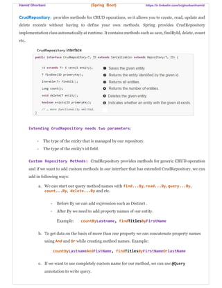 Hamid Ghorbani (Spring Boot) https://ir.linkedin.com/in/ghorbanihamid
CrudRepository: provides methods for CRUD operations, so it allows you to create, read, update and
delete records without having to define your own methods. Spring provides CrudRepository
implementation class automatically at runtime. It contains methods such as save, findById, delete, count
etc.
Extending CrudRepository needs two parameters:
- The type of the entity that is managed by our repository.
- The type of the entity’s id field.
Custom Repository Methods: CrudRepository provides methods for generic CRUD operation
and if we want to add custom methods in our interface that has extended CrudRepository, we can
add in following ways:
a. We can start our query method names with find...By, read...By, query...By,
count...By, delete...By and etc.
- Before By we can add expression such as Distinct .
- After By we need to add property names of our entity.
Example: countByLastname, findTitlesByFirstName
b. To get data on the basis of more than one property we can concatenate property names
using And and Or while creating method names. Example:
countByLastnameAndFistName, findTitlesByFirstNameOrlastName
c. If we want to use completely custom name for our method, we can use @Query
annotation to write query.
 