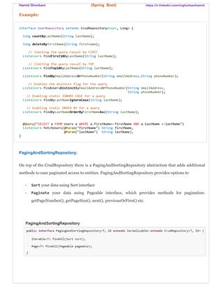 Hamid Ghorbani (Spring Boot) https://ir.linkedin.com/in/ghorbanihamid
Example:
interface UserRepository extends CrudRepository<User, Long> {
long countByLastName(String lastName);
long deleteByfirstName(String firstname);
// limiting the query result by FIRST
List<User> findFirst10ByLastName(String lastName);
// limiting the query result by TOP
List<User> findTop10ByLastName(String lastName);
List<User> findByEmailAddressOrPhoneNumber(String emailAddress,String phoneNumber);
// Enables the distinct flag for the query
List<User> findUsersDistinctByEmailAddressOrPhoneNumber(String emailAddress,
String phoneNumber);
// Enabling static IGNORE CASE for a query
List<User> findByLastNameIgnoreCase(String lastName);
// Enabling static ORDER BY for a query
List<User> findByLastNameOrderByFirstNameAsc(String lastName);
@Query("SELECT a FROM Users a WHERE a.firstName=:firstName AND a.lastName =:lastName")
List<User> fetchUsers(@Param("firstName") String firstName,
@Param("lastName") String lastName);
}
PagingAndSortingRepository:
On top of the CrudRepository there is a PagingAndSortingRepository abstraction that adds additional
methods to ease paginated access to entities. PagingAndSortingRepository provides options to
- Sort your data using Sort interface
- Paginate your data using Pageable interface, which provides methods for pagination:
getPageNumber(), getPageSize(), next(), previousOrFirst() etc.
 