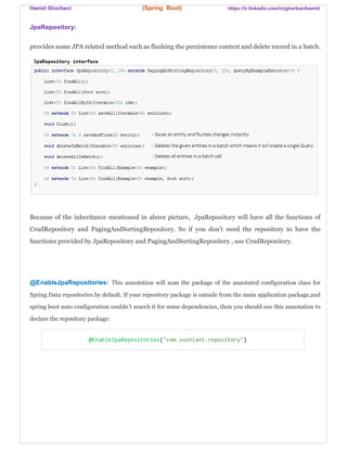 Hamid Ghorbani (Spring Boot) https://ir.linkedin.com/in/ghorbanihamid
JpaRepository:
provides some JPA related method such as flushing the persistence context and delete record in a batch.
Because of the inheritance mentioned in above picture, JpaRepository will have all the functions of
CrudRepository and PagingAndSortingRepository. So if you don't need the repository to have the
functions provided by JpaRepository and PagingAndSortingRepository , use CrudRepository.
@EnableJpaRepositories: This annotation will scan the package of the annotated configuration class for
Spring Data repositories by default. If your repository package is outside from the main application package,and
spring boot auto configuration couldn’t search it for some dependencies, then you should use this annotation to
declare the repository package:
@EnableJpaRepositories("com.soshiant.repository")
 