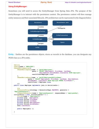 Hamid Ghorbani (Spring Boot) https://ir.linkedin.com/in/ghorbanihamid
Using EntityManager:
Sometimes you will need to access the EntityManager from Spring Data JPA. The purpose of the
EntityManager is to interact with the persistence context. The persistence context will then manage
entity instances and their associated lifecycle. JPA architecture can be represented in the diagram below:
Entity : Entities are the persistence objects, stores as records in the database. you can designate any
POJO class as a JPA entity.
@Entity
@Table(name = "EMPLOYEE")
@NamedNativeQueries({
@NamedNativeQuery(name = "getAllEmployees",
query = "SELECT EmployeeId, FirstName, LastName,
EmailAddress,PhoneNumber,CreateDate FROM employee",
resultClass=Employee.class
),
@NamedNativeQuery(name = "getAllEmployeesByFirstName",
query = "SELECT EmployeeId, FirstName, LastName, EmailAddress,
PhoneNumber, CreateDate FROM employee WHERE FirstName=?",
resultClass = Employee.class
)})
public class Employee implements java.io.Serializable {
@Id
@GeneratedValue(strategy = GenerationType.SEQUENCE, generator =
"EmployeeSequence")
@SequenceGenerator(name = "EmployeeSequence", sequenceName = "employeeSeq",
initialValue = 1000, allocationSize = 1 )
@Column(name = "EmployeeId")
private Long employeeId;
private String firstName;
private String lastName;
private String emailAddress;
private String phoneNumber;
Date createDate;
public Employee() {}
}
 