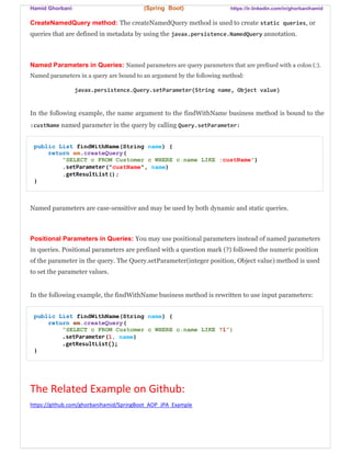 Hamid Ghorbani (Spring Boot) https://ir.linkedin.com/in/ghorbanihamid
CreateNamedQuery method: The createNamedQuery method is used to create static queries, or
queries that are defined in metadata by using the javax.persistence.NamedQuery annotation.
Named Parameters in Queries: Named parameters are query parameters that are prefixed with a colon (:).
Named parameters in a query are bound to an argument by the following method:
javax.persistence.Query.setParameter(String name, Object value)
In the following example, the name argument to the findWithName business method is bound to the
:custName named parameter in the query by calling Query.setParameter:
public List findWithName(String name) {
return em.createQuery(
"SELECT c FROM Customer c WHERE c.name LIKE :custName")
.setParameter("custName", name)
.getResultList();
}
Named parameters are case-sensitive and may be used by both dynamic and static queries.
Positional Parameters in Queries: You may use positional parameters instead of named parameters
in queries. Positional parameters are prefixed with a question mark (?) followed the numeric position
of the parameter in the query. The Query.setParameter(integer position, Object value) method is used
to set the parameter values.
In the following example, the findWithName business method is rewritten to use input parameters:
public List findWithName(String name) {
return em.createQuery(
“SELECT c FROM Customer c WHERE c.name LIKE ?1”)
.setParameter(1, name)
.getResultList();
}
The Related Example on Github:
https://github.com/ghorbanihamid/SpringBoot_AOP_JPA_Example
 