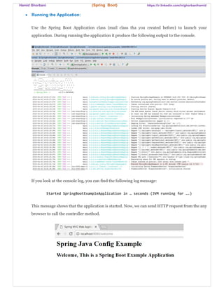Hamid Ghorbani (Spring Boot) https://ir.linkedin.com/in/ghorbanihamid
 Running the Application:
Use the Spring Boot Application class (mail class tha you created before) to launch your
application. During running the application it produce the following output to the console.
If you look at the console log, you can find the following log message:
Started SpringBootExampleApplication in … seconds (JVM running for ….)
This message shows that the application is started. Now, we can send HTTP request from the any
browser to call the controller method.
 