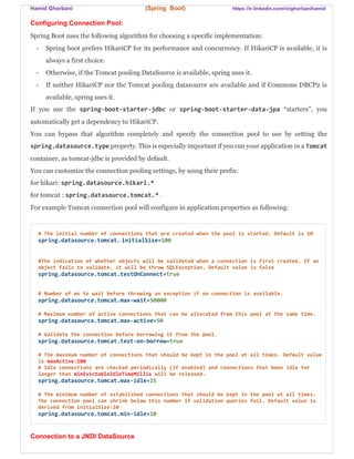 Hamid Ghorbani (Spring Boot) https://ir.linkedin.com/in/ghorbanihamid
Configuring Connection Pool:
Spring Boot uses the following algorithm for choosing a specific implementation:
- Spring boot prefers HikariCP for its performance and concurrency. If HikariCP is available, it is
always a first choice.
- Otherwise, if the Tomcat pooling DataSource is available, spring uses it.
- If neither HikariCP nor the Tomcat pooling datasource are available and if Commons DBCP2 is
available, spring uses it.
If you use the spring-boot-starter-jdbc or spring-boot-starter-data-jpa “starters”, you
automatically get a dependency to HikariCP.
You can bypass that algorithm completely and specify the connection pool to use by setting the
spring.datasource.type property. This is especially important if you run your application in a Tomcat
container, as tomcat-jdbc is provided by default.
You can customize the connection pooling settings, by using their prefix:
for hikari: spring.datasource.hikari.*
for tomcat : spring.datasource.tomcat.* .
For example Tomcat connection pool will configure in application.properties as following:
# The initial number of connections that are created when the pool is started. Default is 10
spring.datasource.tomcat. initialSize=100
#The indication of whether objects will be validated when a connection is first created. If an
object fails to validate, it will be throw SQLException. Default value is false
spring.datasource.tomcat.testOnConnect=true
# Number of ms to wait before throwing an exception if no connection is available.
spring.datasource.tomcat.max-wait=50000
# Maximum number of active connections that can be allocated from this pool at the same time.
spring.datasource.tomcat.max-active=50
# Validate the connection before borrowing it from the pool.
spring.datasource.tomcat.test-on-borrow=true
# The maximum number of connections that should be kept in the pool at all times. Default value
is maxActive:100
# Idle connections are checked periodically (if enabled) and connections that been idle for
longer than minEvictableIdleTimeMillis will be released.
spring.datasource.tomcat.max-idle=15
# The minimum number of established connections that should be kept in the pool at all times.
The connection pool can shrink below this number if validation queries fail. Default value is
derived from initialSize:10
spring.datasource.tomcat.min-idle=10
Connection to a JNDI DataSource
 