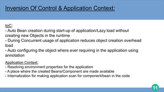 11
Inversion Of Control & Application Context:
IoC:
- Auto Bean creation during start-up of application/Lazy load without
creating new Objects in the runtime
- During Concurrent usage of application reduces object creation overhead
load
- Auto configuring the object where ever requiring in the application using
annotation
Application Context:
- Resolving environment properties for the application
- A place where the created Beans/Component are made available
- Internalization for making application scan for component/bean in the code
 