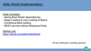 12
Hello World Implementation:
Code Concepts:
- Spring Boot Starter dependencies
- Eager Loading & Lazy Loading of Beans
- Conditional Bean loading
- REST services without Response Entity
GitHub Link:
https://github.com/pbkn/HelloWorld
(To be continued in working session)
 