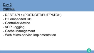 13
Day 2
Agenda:
- REST API s (POST/GET/PUT/PATCH)
- H2 embedded DB
- Controller Advice
- AOP Logging
- Cache Management
- Web Micro-service Implementation
 