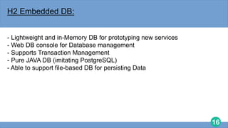 16
H2 Embedded DB:
- Lightweight and in-Memory DB for prototyping new services
- Web DB console for Database management
- Supports Transaction Management
- Pure JAVA DB (imitating PostgreSQL)
- Able to support file-based DB for persisting Data
 