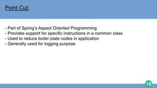 18
Point Cut:
- Part of Spring’s Aspect Oriented Programming
- Provides support for specific instructions in a common class
- Used to reduce boiler plate codes in application
- Generally used for logging purpose
 