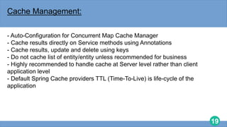 19
Cache Management:
- Auto-Configuration for Concurrent Map Cache Manager
- Cache results directly on Service methods using Annotations
- Cache results, update and delete using keys
- Do not cache list of entity/entity unless recommended for business
- Highly recommended to handle cache at Server level rather than client
application level
- Default Spring Cache providers TTL (Time-To-Live) is life-cycle of the
application
 