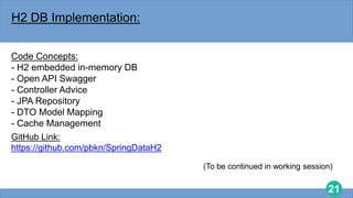 21
H2 DB Implementation:
Code Concepts:
- H2 embedded in-memory DB
- Open API Swagger
- Controller Advice
- JPA Repository
- DTO Model Mapping
- Cache Management
GitHub Link:
https://github.com/pbkn/SpringDataH2
(To be continued in working session)
 