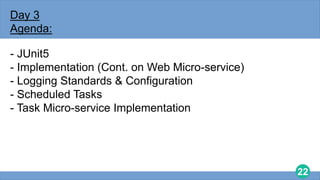 22
Day 3
Agenda:
- JUnit5
- Implementation (Cont. on Web Micro-service)
- Logging Standards & Configuration
- Scheduled Tasks
- Task Micro-service Implementation
 