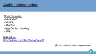 24
JUnit5 Implementation:
Code Concepts:
- MockMVC
- Mockito
- JPA Test
- App Context Loading
- Slf4j
GitHub Link:
https://github.com/pbkn/SpringDataH2
(To be continued in working session)
 