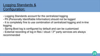 25
Logging Standards &
Configuration:
- Logging Standards account for the centralized logging
- PII (Personally Identifiable Information) should not be logged
- It is completely fine to use combination of centralized logging and in-line
logging
- Spring Boot log is configured by default and can be customized
- External recording of log in files / cloud / 3rd party services are always
recommended
 