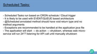 27
Scheduled Tasks:
- Scheduled Tasks run based on CRON schedule / Cloud trigger
- It is likely to be used with EVENT/QUEUE based architecture
- @Scheduled annotated method should have void return type and no
method arguments
- Exceptions are recommended to be handled at the application java file
- The application will start → do action → shutdown, whereas web micro-
service will run 24*7 listening for API call until manually shutdown
 