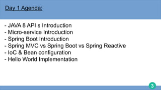 3
Day 1 Agenda:
- JAVA 8 API s Introduction
- Micro-service Introduction
- Spring Boot Introduction
- Spring MVC vs Spring Boot vs Spring Reactive
- IoC & Bean configuration
- Hello World Implementation
 