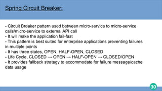 30
Spring Circuit Breaker:
- Circuit Breaker pattern used between micro-service to micro-service
calls/micro-service to external API call
- It will make the application fail-fast
- This pattern is best suited for enterprise applications preventing failures
in multiple points
- It has three states, OPEN, HALF-OPEN, CLOSED
- Life Cycle, CLOSED → OPEN → HALF-OPEN → CLOSED/OPEN
- It provides fallback strategy to accommodate for failure message/cache
data usage
 