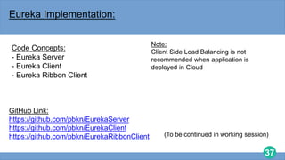 37
Eureka Implementation:
Code Concepts:
- Eureka Server
- Eureka Client
- Eureka Ribbon Client
GitHub Link:
https://github.com/pbkn/EurekaServer
https://github.com/pbkn/EurekaClient
https://github.com/pbkn/EurekaRibbonClient
Note:
Client Side Load Balancing is not
recommended when application is
deployed in Cloud
(To be continued in working session)
 