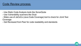 39
Code Review process:
- Use Static Code Analysis tools like SonarQube
- Use Vulnerability scanners like Snyk
- Make use of JaCoCo (Java Code Coverage) tool to check for JUnit Test
Coverage
- Get Reviewed from Peer for code readability and standards
 