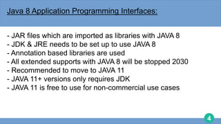 4
Java 8 Application Programming Interfaces:
- JAR files which are imported as libraries with JAVA 8
- JDK & JRE needs to be set up to use JAVA 8
- Annotation based libraries are used
- All extended supports with JAVA 8 will be stopped 2030
- Recommended to move to JAVA 11
- JAVA 11+ versions only requires JDK
- JAVA 11 is free to use for non-commercial use cases
 