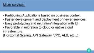 5
Micro-services:
- Partitioning Applications based on business context
- Faster development and deployment of newer services
- Easy prototyping and migration/integration with UI
- Favorable in migration to cloud or native cloud
infrastructure
(Horizontal Scaling, API Gateway, VPC, ALB, etc..,)
 