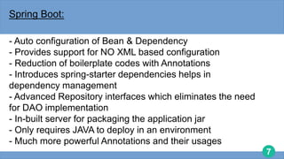 7
Spring Boot:
- Auto configuration of Bean & Dependency
- Provides support for NO XML based configuration
- Reduction of boilerplate codes with Annotations
- Introduces spring-starter dependencies helps in
dependency management
- Advanced Repository interfaces which eliminates the need
for DAO implementation
- In-built server for packaging the application jar
- Only requires JAVA to deploy in an environment
- Much more powerful Annotations and their usages
 