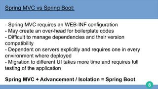 8
Spring MVC vs Spring Boot:
- Spring MVC requires an WEB-INF configuration
- May create an over-head for boilerplate codes
- Difficult to manage dependencies and their version
compatibility
- Dependent on servers explicitly and requires one in every
environment where deployed
- Migration to different UI takes more time and requires full
testing of the application
Spring MVC + Advancement / Isolation = Spring Boot
 