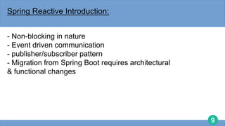 9
Spring Reactive Introduction:
- Non-blocking in nature
- Event driven communication
- publisher/subscriber pattern
- Migration from Spring Boot requires architectural
& functional changes
 