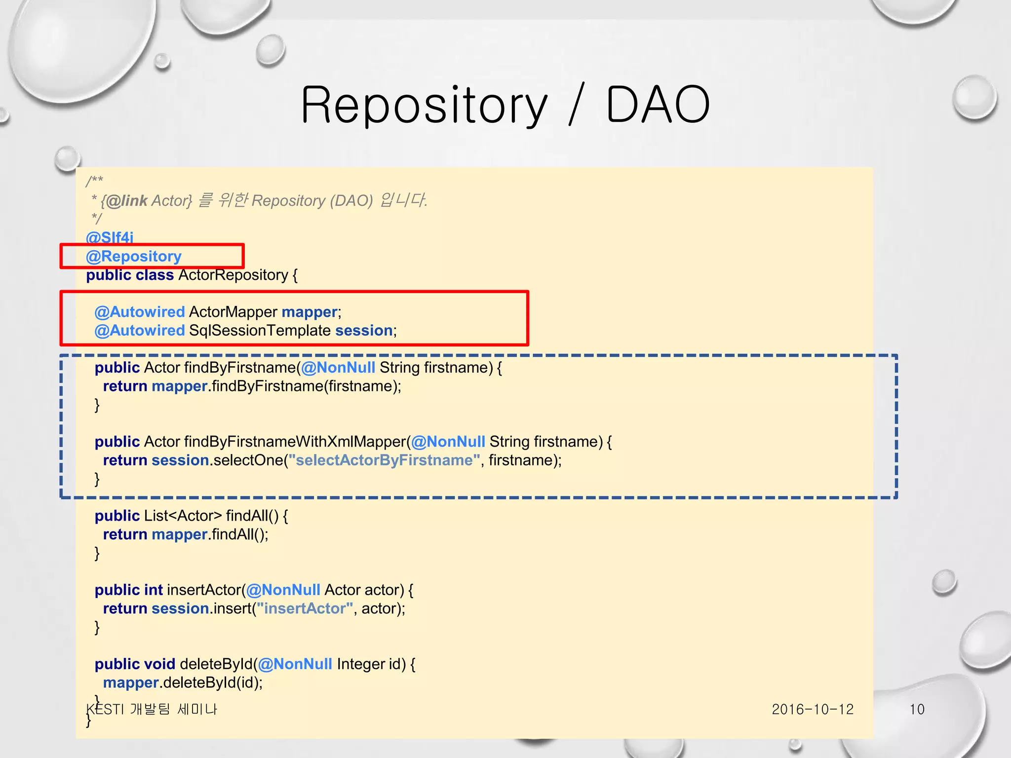 Repository / DAO /** * {@link Actor} 를 위한 Repository (DAO) 입니다. */ @Slf4j @Repository public class ActorRepository { @Autowired ActorMapper mapper; @Autowired SqlSessionTemplate session; public Actor findByFirstname(@NonNull String firstname) { return mapper.findByFirstname(firstname); } public Actor findByFirstnameWithXmlMapper(@NonNull String firstname) { return session.selectOne("selectActorByFirstname", firstname); } public List<Actor> findAll() { return mapper.findAll(); } public int insertActor(@NonNull Actor actor) { return session.insert("insertActor", actor); } public void deleteById(@NonNull Integer id) { mapper.deleteById(id); } } 2016-10-12KESTI 개발팀 세미나 10 