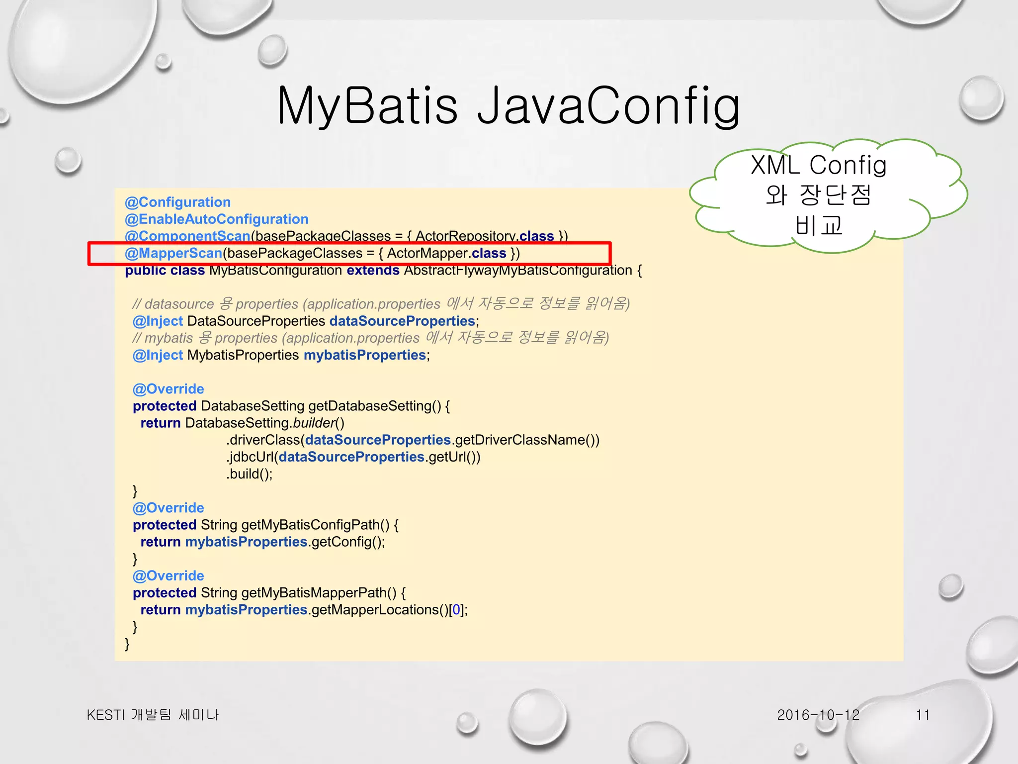 MyBatis JavaConfig @Configuration @EnableAutoConfiguration @ComponentScan(basePackageClasses = { ActorRepository.class }) @MapperScan(basePackageClasses = { ActorMapper.class }) public class MyBatisConfiguration extends AbstractFlywayMyBatisConfiguration { // datasource 용 properties (application.properties 에서 자동으로 정보를 읽어옴) @Inject DataSourceProperties dataSourceProperties; // mybatis 용 properties (application.properties 에서 자동으로 정보를 읽어옴) @Inject MybatisProperties mybatisProperties; @Override protected DatabaseSetting getDatabaseSetting() { return DatabaseSetting.builder() .driverClass(dataSourceProperties.getDriverClassName()) .jdbcUrl(dataSourceProperties.getUrl()) .build(); } @Override protected String getMyBatisConfigPath() { return mybatisProperties.getConfig(); } @Override protected String getMyBatisMapperPath() { return mybatisProperties.getMapperLocations()[0]; } } 2016-10-12KESTI 개발팀 세미나 11 XML Config 와 장단점 비교 
