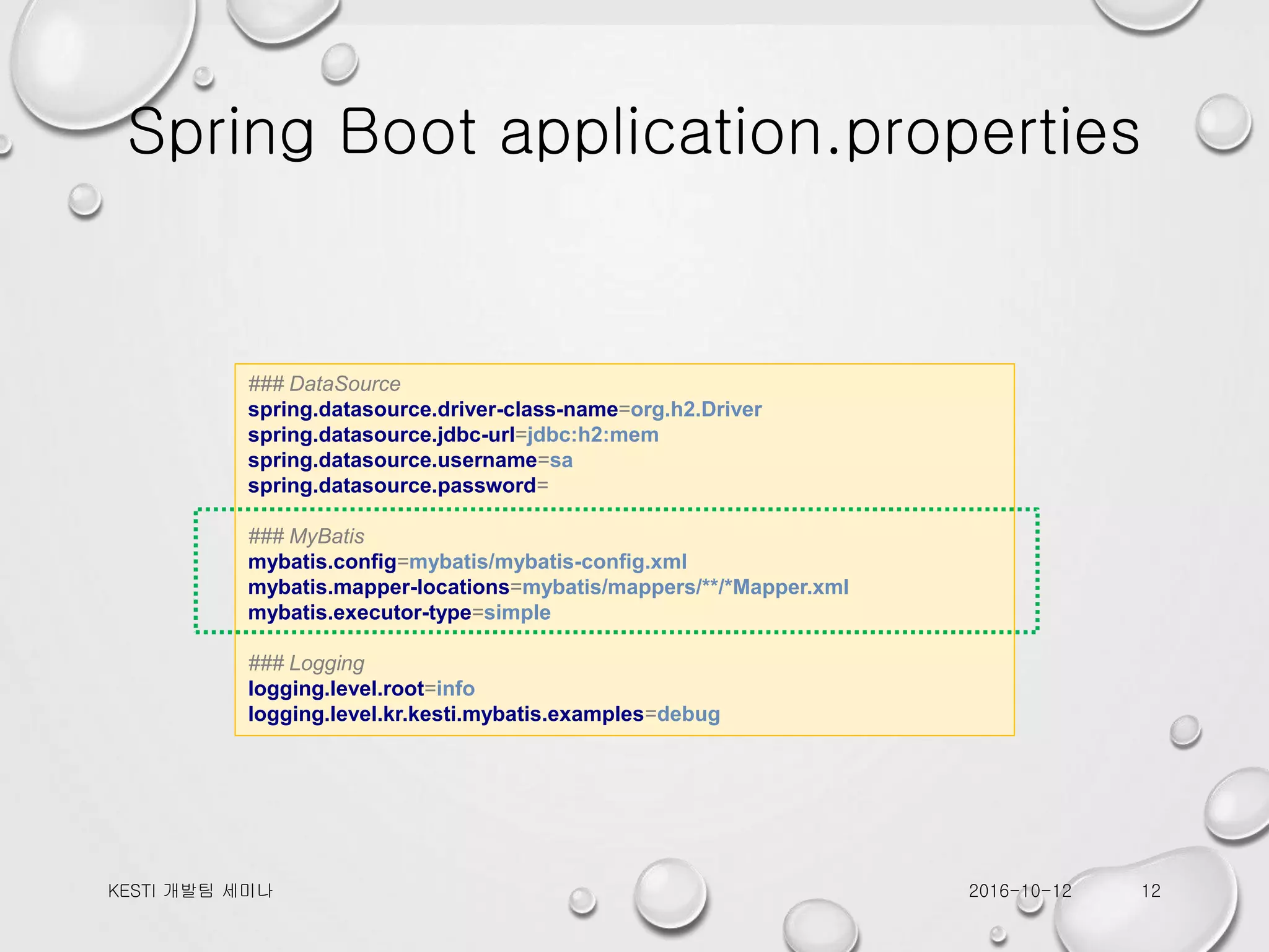 Spring Boot application.properties ### DataSource spring.datasource.driver-class-name=org.h2.Driver spring.datasource.jdbc-url=jdbc:h2:mem spring.datasource.username=sa spring.datasource.password= ### MyBatis mybatis.config=mybatis/mybatis-config.xml mybatis.mapper-locations=mybatis/mappers/**/*Mapper.xml mybatis.executor-type=simple ### Logging logging.level.root=info logging.level.kr.kesti.mybatis.examples=debug 2016-10-12KESTI 개발팀 세미나 12 