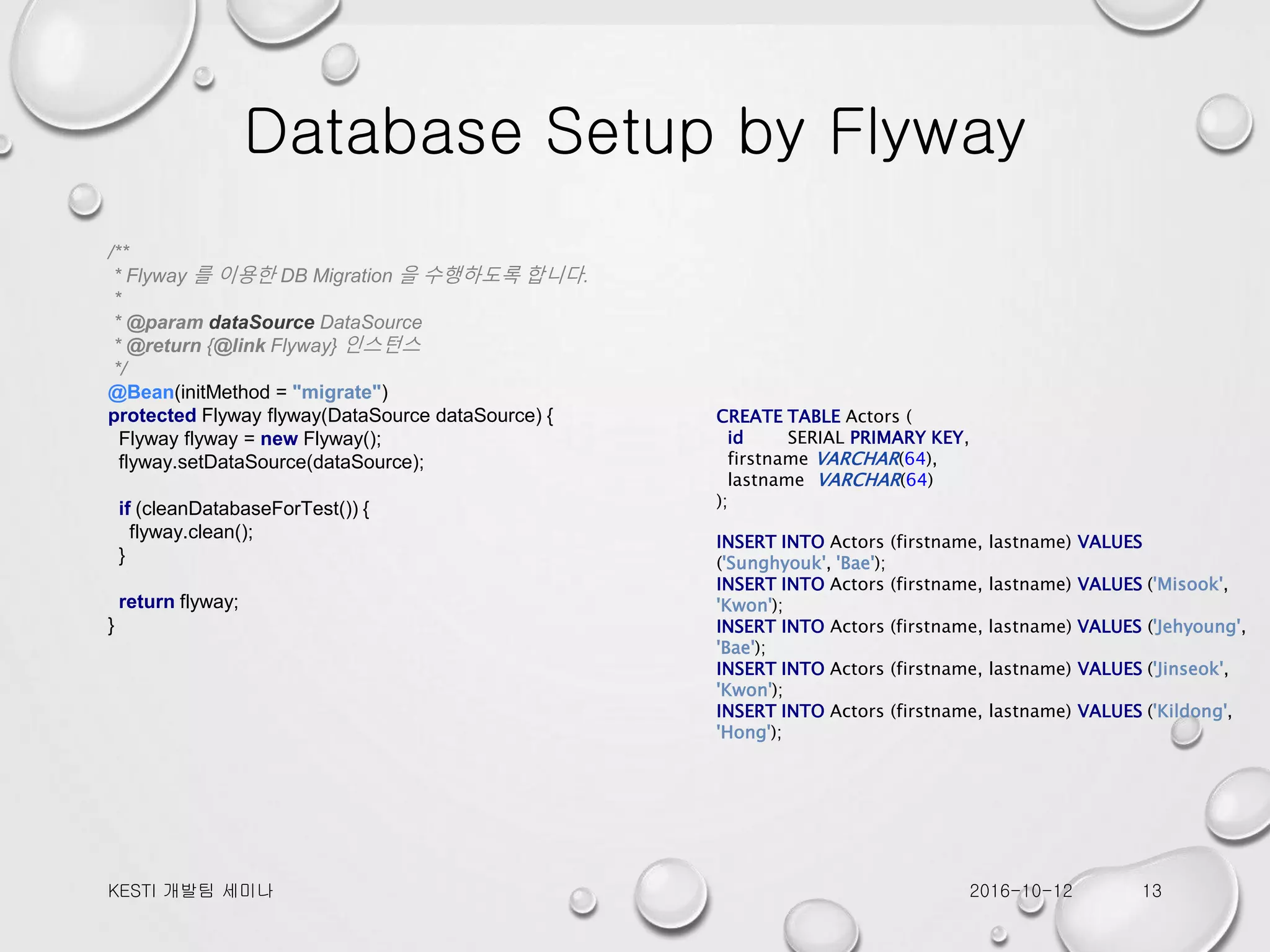 Database Setup by Flyway /** * Flyway 를 이용한 DB Migration 을 수행하도록 합니다. * * @param dataSource DataSource * @return {@link Flyway} 인스턴스 */ @Bean(initMethod = "migrate") protected Flyway flyway(DataSource dataSource) { Flyway flyway = new Flyway(); flyway.setDataSource(dataSource); if (cleanDatabaseForTest()) { flyway.clean(); } return flyway; } CREATE TABLE Actors ( id SERIAL PRIMARY KEY, firstname VARCHAR(64), lastname VARCHAR(64) ); INSERT INTO Actors (firstname, lastname) VALUES ('Sunghyouk', 'Bae'); INSERT INTO Actors (firstname, lastname) VALUES ('Misook', 'Kwon'); INSERT INTO Actors (firstname, lastname) VALUES ('Jehyoung', 'Bae'); INSERT INTO Actors (firstname, lastname) VALUES ('Jinseok', 'Kwon'); INSERT INTO Actors (firstname, lastname) VALUES ('Kildong', 'Hong'); 2016-10-12KESTI 개발팀 세미나 13 