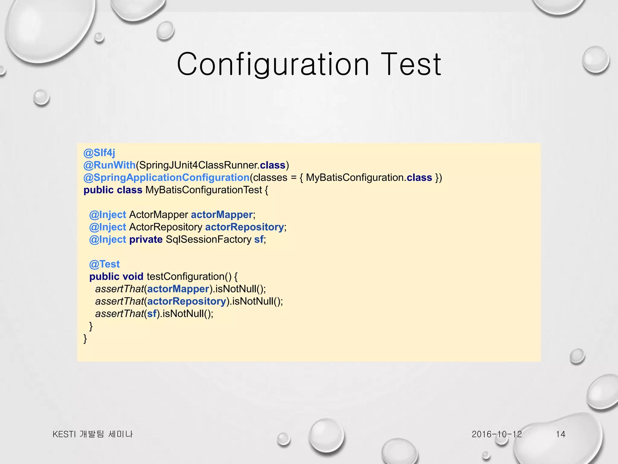 Configuration Test @Slf4j @RunWith(SpringJUnit4ClassRunner.class) @SpringApplicationConfiguration(classes = { MyBatisConfiguration.class }) public class MyBatisConfigurationTest { @Inject ActorMapper actorMapper; @Inject ActorRepository actorRepository; @Inject private SqlSessionFactory sf; @Test public void testConfiguration() { assertThat(actorMapper).isNotNull(); assertThat(actorRepository).isNotNull(); assertThat(sf).isNotNull(); } } 2016-10-12KESTI 개발팀 세미나 14 