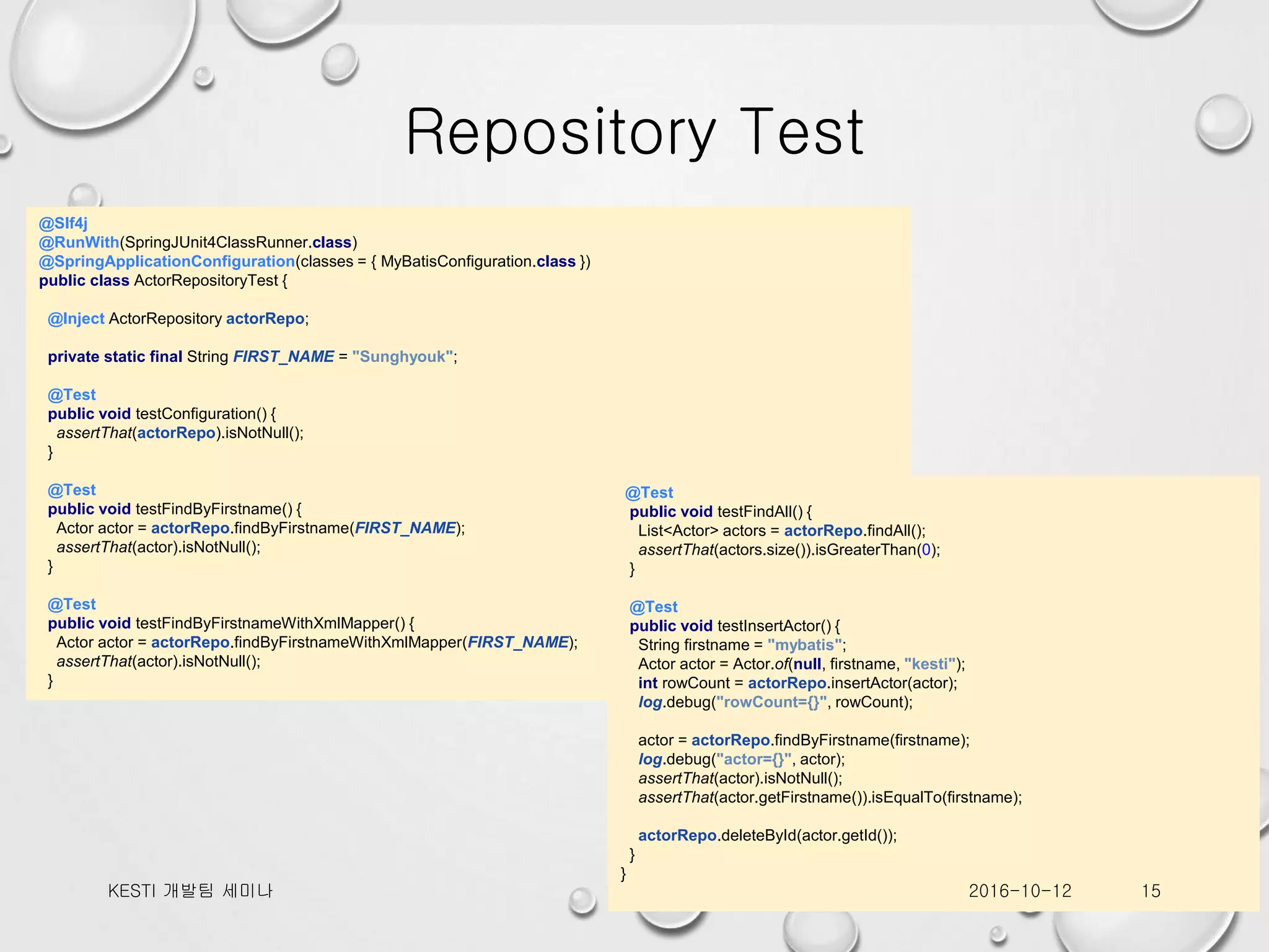 Repository Test @Slf4j @RunWith(SpringJUnit4ClassRunner.class) @SpringApplicationConfiguration(classes = { MyBatisConfiguration.class }) public class ActorRepositoryTest { @Inject ActorRepository actorRepo; private static final String FIRST_NAME = "Sunghyouk"; @Test public void testConfiguration() { assertThat(actorRepo).isNotNull(); } @Test public void testFindByFirstname() { Actor actor = actorRepo.findByFirstname(FIRST_NAME); assertThat(actor).isNotNull(); } @Test public void testFindByFirstnameWithXmlMapper() { Actor actor = actorRepo.findByFirstnameWithXmlMapper(FIRST_NAME); assertThat(actor).isNotNull(); } @Test public void testFindAll() { List<Actor> actors = actorRepo.findAll(); assertThat(actors.size()).isGreaterThan(0); } @Test public void testInsertActor() { String firstname = "mybatis"; Actor actor = Actor.of(null, firstname, "kesti"); int rowCount = actorRepo.insertActor(actor); log.debug("rowCount={}", rowCount); actor = actorRepo.findByFirstname(firstname); log.debug("actor={}", actor); assertThat(actor).isNotNull(); assertThat(actor.getFirstname()).isEqualTo(firstname); actorRepo.deleteById(actor.getId()); } } 2016-10-12KESTI 개발팀 세미나 15 