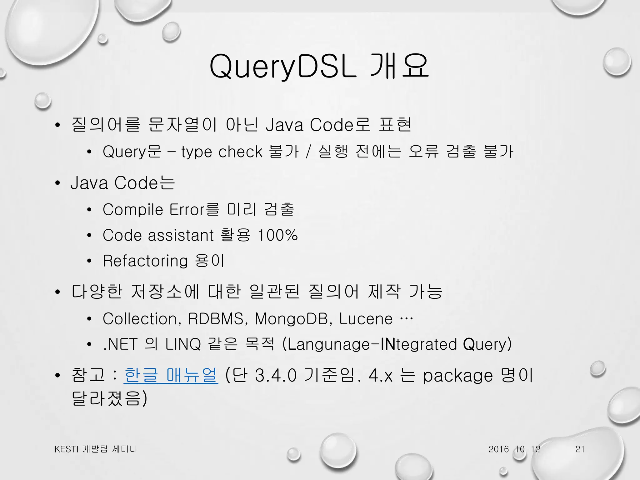 QueryDSL 개요 • 질의어를 문자열이 아닌 Java Code로 표현 • Query문 – type check 불가 / 실행 전에는 오류 검출 불가 • Java Code는 • Compile Error를 미리 검출 • Code assistant 활용 100% • Refactoring 용이 • 다양한 저장소에 대한 일관된 질의어 제작 가능 • Collection, RDBMS, MongoDB, Lucene … • .NET 의 LINQ 같은 목적 (Langunage-INtegrated Query) • 참고 : 한글 매뉴얼 (단 3.4.0 기준임. 4.x 는 package 명이 달라졌음) 2016-10-12KESTI 개발팀 세미나 21 