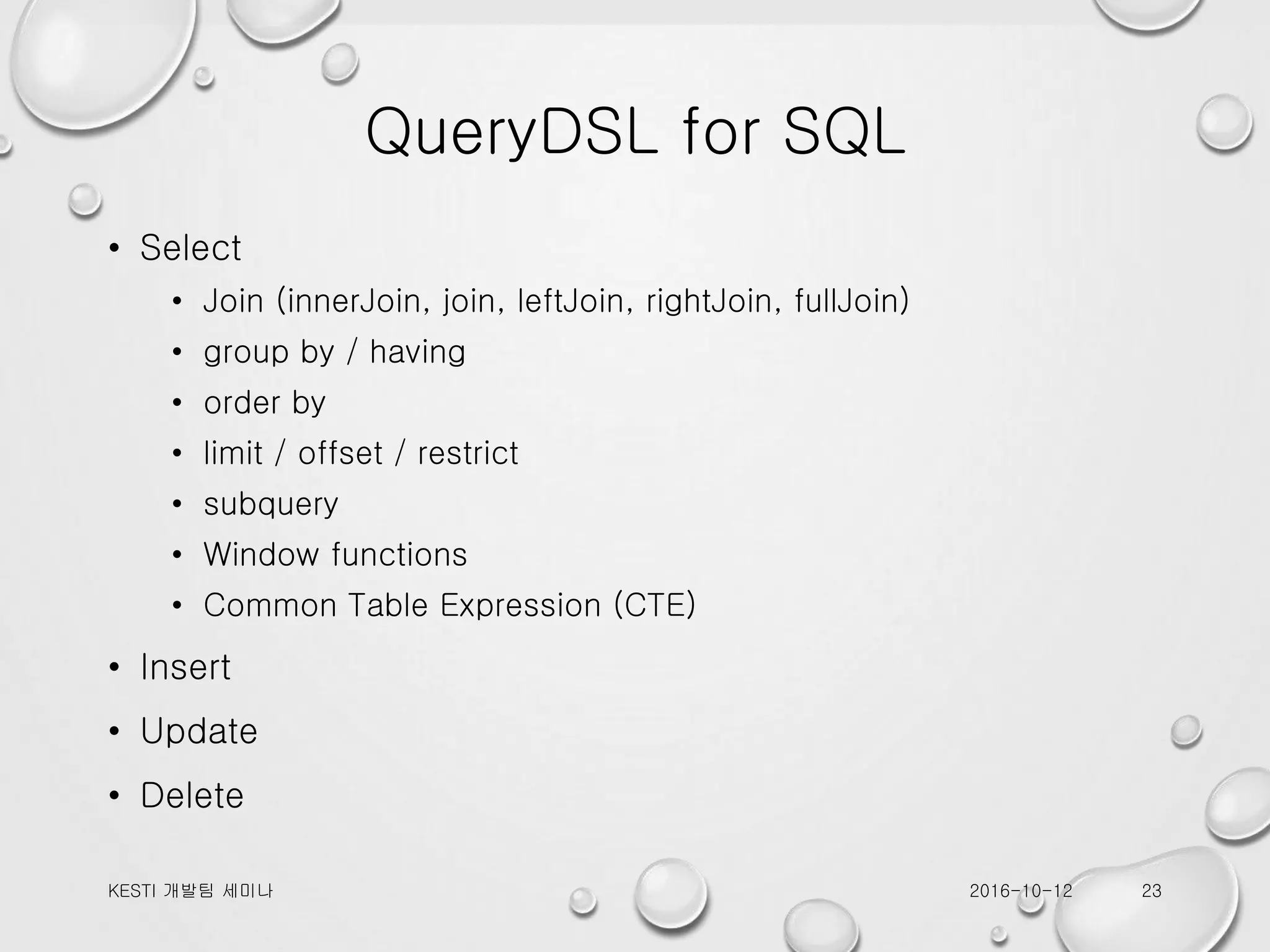 QueryDSL for SQL • Select • Join (innerJoin, join, leftJoin, rightJoin, fullJoin) • group by / having • order by • limit / offset / restrict • subquery • Window functions • Common Table Expression (CTE) • Insert • Update • Delete 2016-10-12KESTI 개발팀 세미나 23 