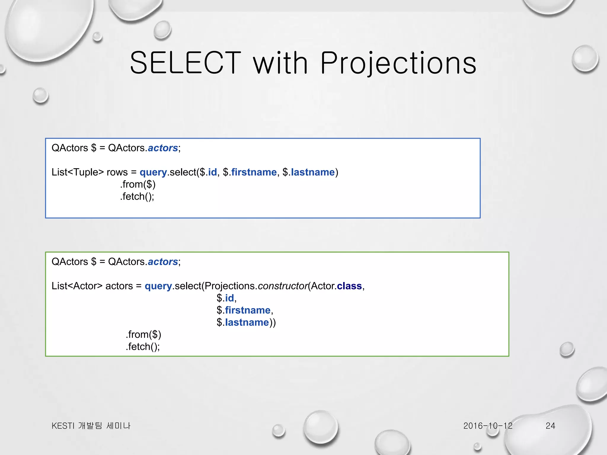 SELECT with Projections 2016-10-12KESTI 개발팀 세미나 24 QActors $ = QActors.actors; List<Tuple> rows = query.select($.id, $.firstname, $.lastname) .from($) .fetch(); QActors $ = QActors.actors; List<Actor> actors = query.select(Projections.constructor(Actor.class, $.id, $.firstname, $.lastname)) .from($) .fetch(); 