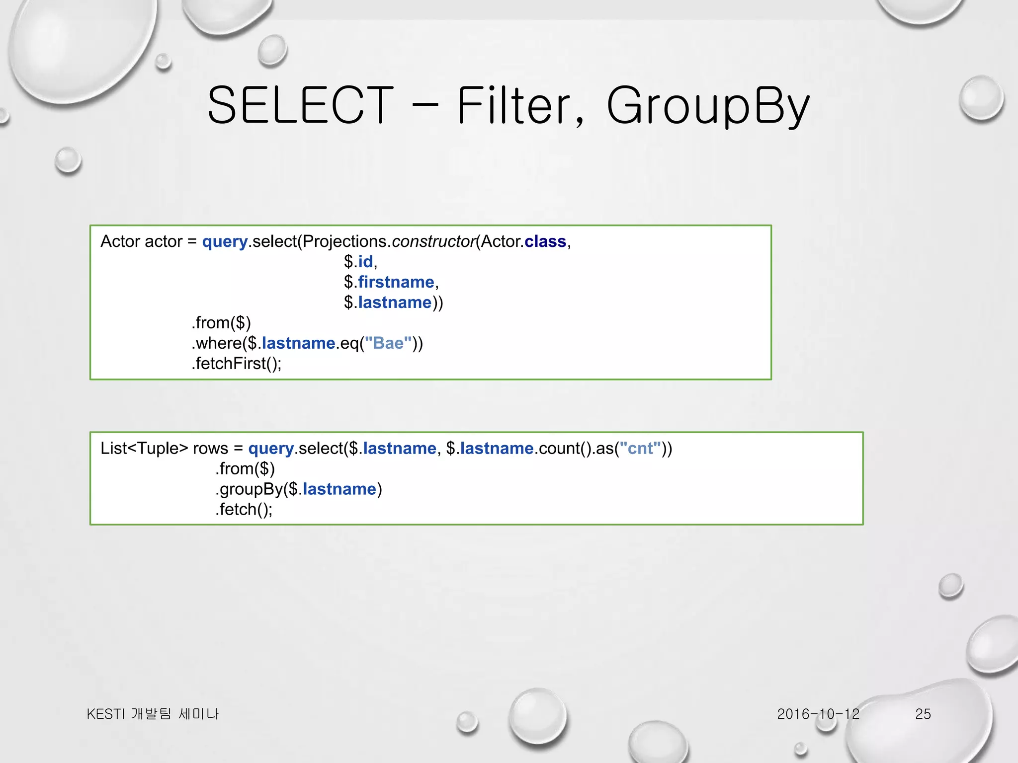 SELECT – Filter, GroupBy 2016-10-12KESTI 개발팀 세미나 25 Actor actor = query.select(Projections.constructor(Actor.class, $.id, $.firstname, $.lastname)) .from($) .where($.lastname.eq("Bae")) .fetchFirst(); List<Tuple> rows = query.select($.lastname, $.lastname.count().as("cnt")) .from($) .groupBy($.lastname) .fetch(); 