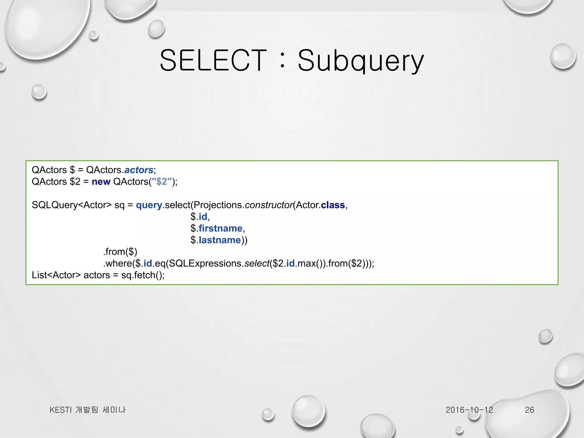 SELECT : Subquery 2016-10-12KESTI 개발팀 세미나 26 QActors $ = QActors.actors; QActors $2 = new QActors("$2"); SQLQuery<Actor> sq = query.select(Projections.constructor(Actor.class, $.id, $.firstname, $.lastname)) .from($) .where($.id.eq(SQLExpressions.select($2.id.max()).from($2))); List<Actor> actors = sq.fetch(); 