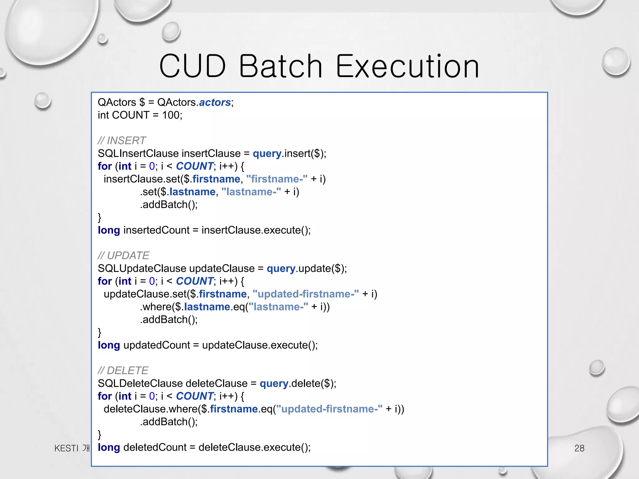 CUD Batch Execution 2016-10-12KESTI 개발팀 세미나 28 QActors $ = QActors.actors; int COUNT = 100; // INSERT SQLInsertClause insertClause = query.insert($); for (int i = 0; i < COUNT; i++) { insertClause.set($.firstname, "firstname-" + i) .set($.lastname, "lastname-" + i) .addBatch(); } long insertedCount = insertClause.execute(); // UPDATE SQLUpdateClause updateClause = query.update($); for (int i = 0; i < COUNT; i++) { updateClause.set($.firstname, "updated-firstname-" + i) .where($.lastname.eq("lastname-" + i)) .addBatch(); } long updatedCount = updateClause.execute(); // DELETE SQLDeleteClause deleteClause = query.delete($); for (int i = 0; i < COUNT; i++) { deleteClause.where($.firstname.eq("updated-firstname-" + i)) .addBatch(); } long deletedCount = deleteClause.execute(); 